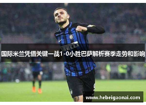 国际米兰凭借关键一战1-0小胜巴萨解析赛季走势和影响