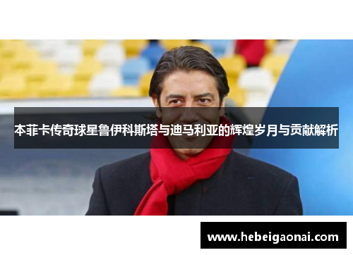 本菲卡传奇球星鲁伊科斯塔与迪马利亚的辉煌岁月与贡献解析 本菲卡传奇球星鲁伊科斯塔与迪马利亚的辉煌岁月与贡献解析